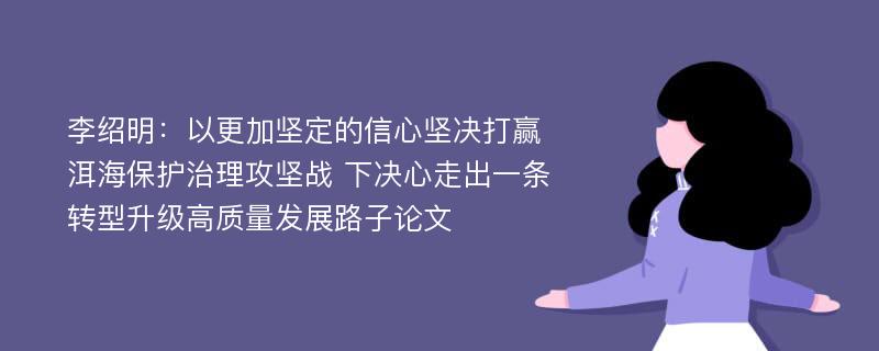 李绍明：以更加坚定的信心坚决打赢洱海保护治理攻坚战 下决心走出一条转型升级高质量发展路子论文