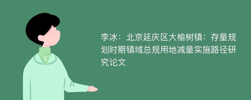 李冰：北京延庆区大榆树镇：存量规划时期镇域总规用地减量实施路径研究论文