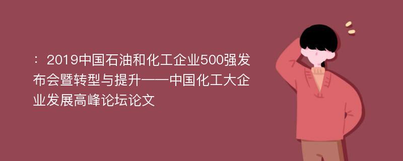 ：2019中国石油和化工企业500强发布会暨转型与提升——中国化工大企业发展高峰论坛论文