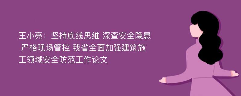 王小亮：坚持底线思维 深查安全隐患 严格现场管控 我省全面加强建筑施工领域安全防范工作论文