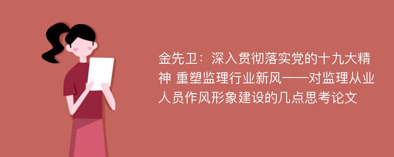 金先卫：深入贯彻落实党的十九大精神 重塑监理行业新风——对监理从业人员作风形象建设的几点思考论文