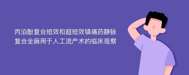 丙泊酚复合短效和超短效镇痛药静脉复合全麻用于人工流产术的临床观察