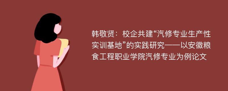 韩敬贤：校企共建“汽修专业生产性实训基地”的实践研究——以安徽粮食工程职业学院汽修专业为例论文