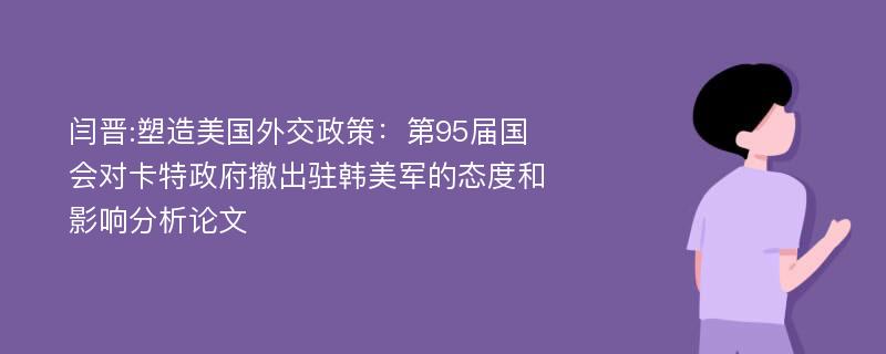 闫晋:塑造美国外交政策：第95届国会对卡特政府撤出驻韩美军的态度和影响分析论文