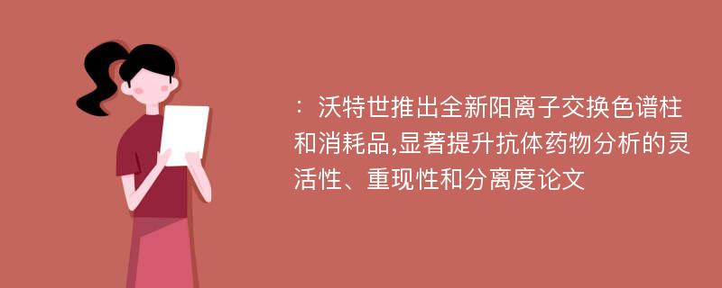 ：沃特世推出全新阳离子交换色谱柱和消耗品,显著提升抗体药物分析的灵活性、重现性和分离度论文