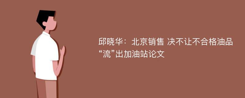 邱晓华：北京销售 决不让不合格油品“流”出加油站论文