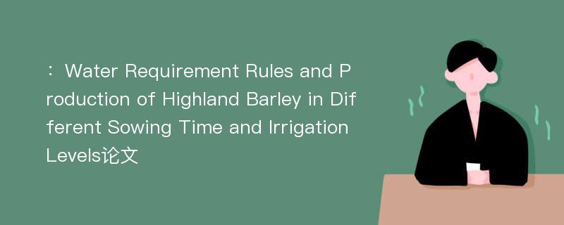 ：Water Requirement Rules and Production of Highland Barley in Different Sowing Time and Irrigation Levels论文