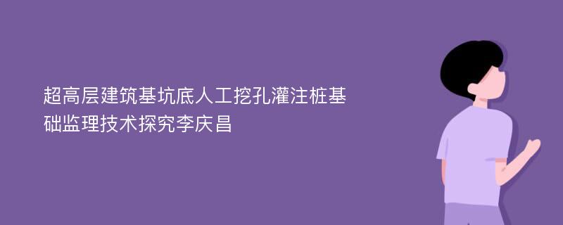 超高层建筑基坑底人工挖孔灌注桩基础监理技术探究李庆昌