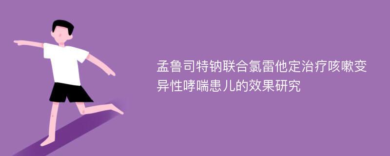 孟鲁司特钠联合氯雷他定治疗咳嗽变异性哮喘患儿的效果研究