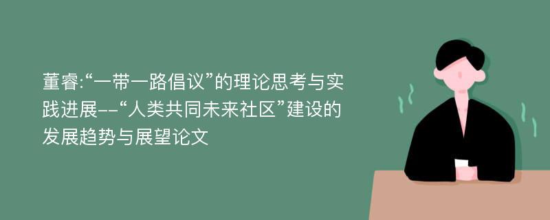 董睿:“一带一路倡议”的理论思考与实践进展--“人类共同未来社区”建设的发展趋势与展望论文