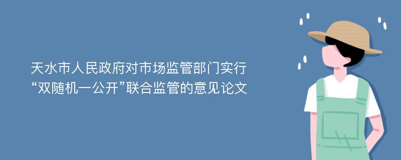 天水市人民政府对市场监管部门实行“双随机一公开”联合监管的意见论文