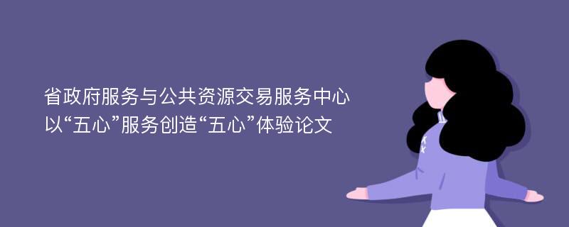 省政府服务与公共资源交易服务中心以“五心”服务创造“五心”体验论文