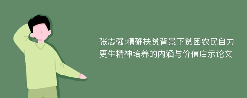 张志强:精确扶贫背景下贫困农民自力更生精神培养的内涵与价值启示论文