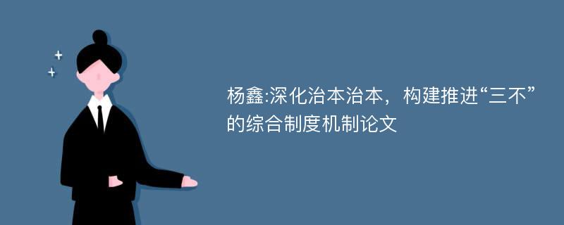 杨鑫:深化治本治本，构建推进“三不”的综合制度机制论文