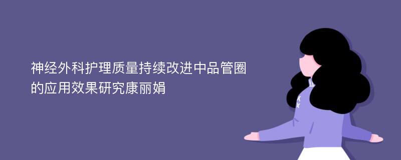 神经外科护理质量持续改进中品管圈的应用效果研究康丽娟