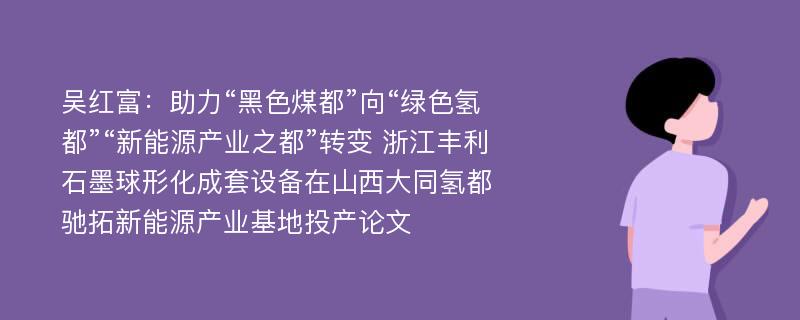 吴红富：助力“黑色煤都”向“绿色氢都”“新能源产业之都”转变 浙江丰利石墨球形化成套设备在山西大同氢都驰拓新能源产业基地投产论文