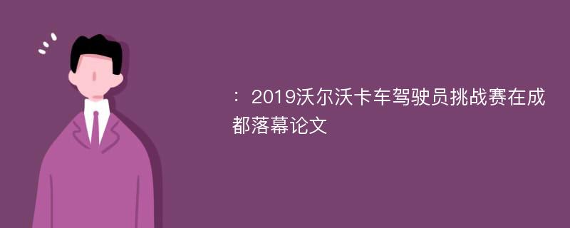 ：2019沃尔沃卡车驾驶员挑战赛在成都落幕论文