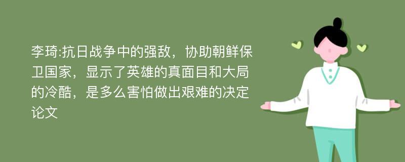 李琦:抗日战争中的强敌，协助朝鲜保卫国家，显示了英雄的真面目和大局的冷酷，是多么害怕做出艰难的决定论文