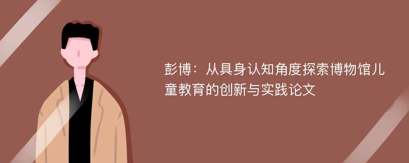 彭博：从具身认知角度探索博物馆儿童教育的创新与实践论文