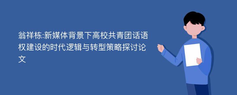 翁祥栋:新媒体背景下高校共青团话语权建设的时代逻辑与转型策略探讨论文