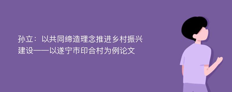 孙立：以共同缔造理念推进乡村振兴建设——以遂宁市印合村为例论文