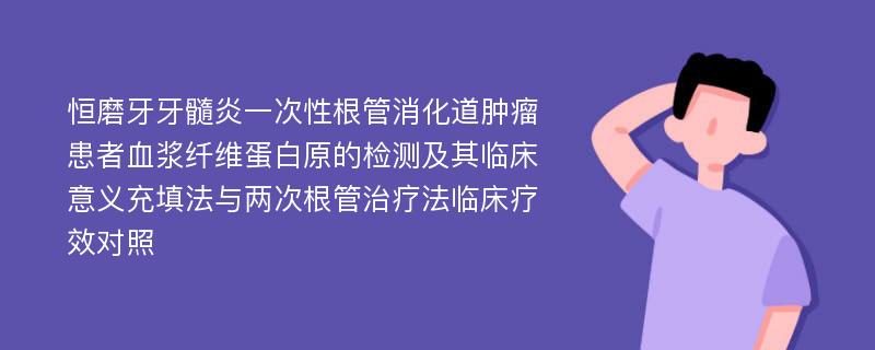 恒磨牙牙髓炎一次性根管消化道肿瘤患者血浆纤维蛋白原的检测及其临床意义充填法与两次根管治疗法临床疗效对照