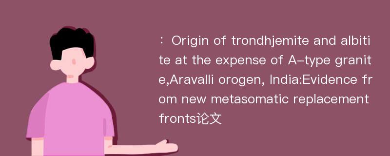 ：Origin of trondhjemite and albitite at the expense of A-type granite,Aravalli orogen, India:Evidence from new metasomatic replacement fronts论文