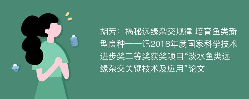 胡芳：揭秘远缘杂交规律 培育鱼类新型良种——记2018年度国家科学技术进步奖二等奖获奖项目“淡水鱼类远缘杂交关键技术及应用”论文