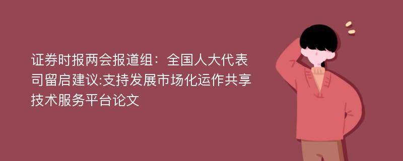 证券时报两会报道组：全国人大代表司留启建议:支持发展市场化运作共享技术服务平台论文