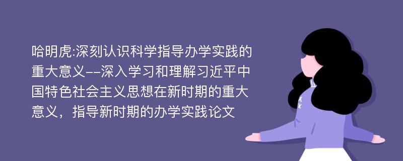 哈明虎:深刻认识科学指导办学实践的重大意义--深入学习和理解习近平中国特色社会主义思想在新时期的重大意义，指导新时期的办学实践论文