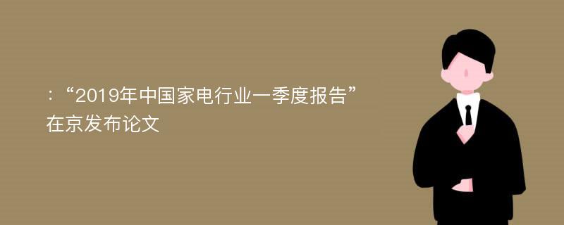 ：“2019年中国家电行业一季度报告”在京发布论文