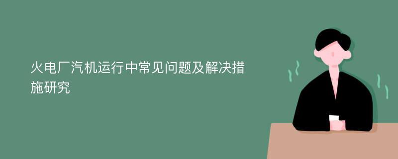 火电厂汽机运行中常见问题及解决措施研究