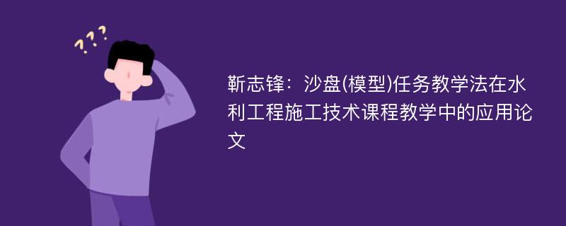 靳志锋：沙盘(模型)任务教学法在水利工程施工技术课程教学中的应用论文