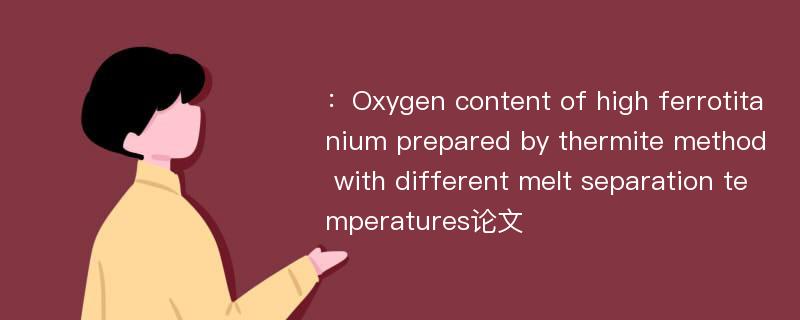 ：Oxygen content of high ferrotitanium prepared by thermite method with different melt separation temperatures论文