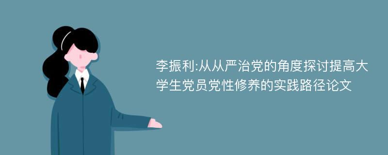 李振利:从从严治党的角度探讨提高大学生党员党性修养的实践路径论文