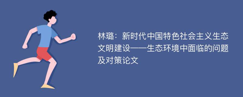 林璐：新时代中国特色社会主义生态文明建设——生态环境中面临的问题及对策论文