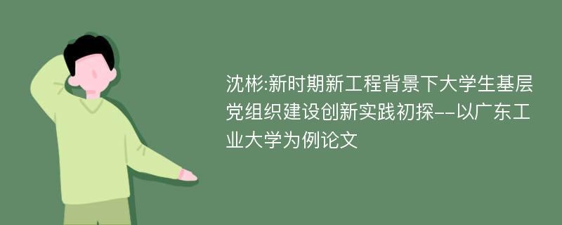 沈彬:新时期新工程背景下大学生基层党组织建设创新实践初探--以广东工业大学为例论文