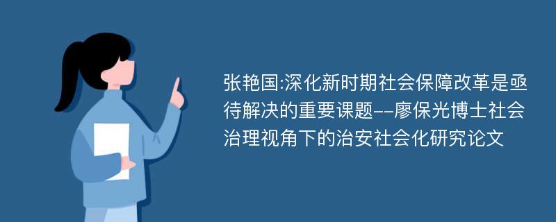 张艳国:深化新时期社会保障改革是亟待解决的重要课题--廖保光博士社会治理视角下的治安社会化研究论文