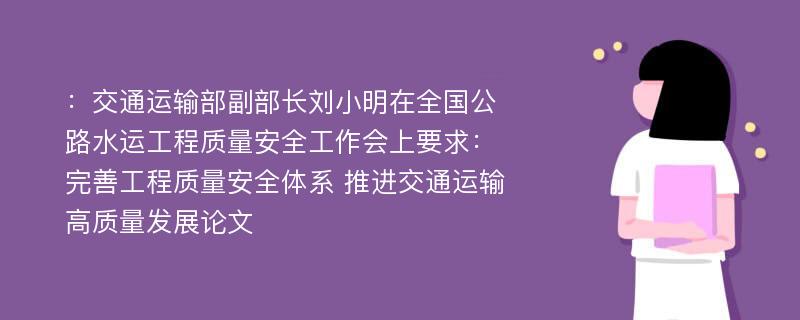 ：交通运输部副部长刘小明在全国公路水运工程质量安全工作会上要求：完善工程质量安全体系 推进交通运输高质量发展论文