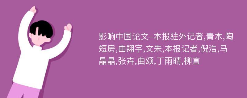 影响中国论文-本报驻外记者,青木,陶短房,曲翔宇,文朱,本报记者,倪浩,马晶晶,张卉,曲颂,丁雨晴,柳直