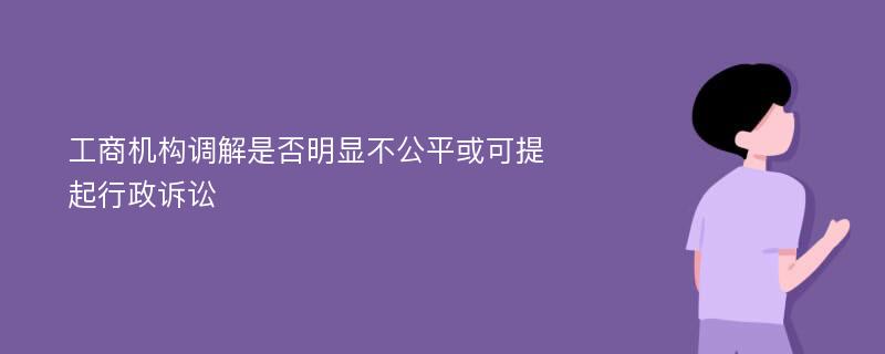 工商机构调解是否明显不公平或可提起行政诉讼