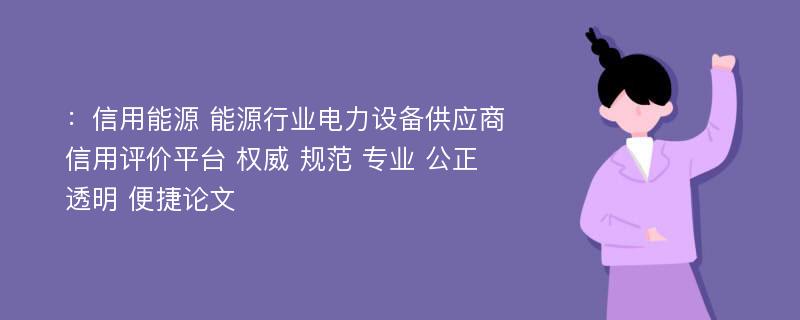 ：信用能源 能源行业电力设备供应商信用评价平台 权威 规范 专业 公正 透明 便捷论文