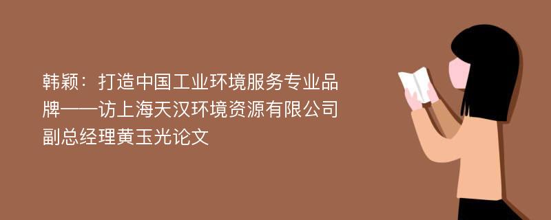 韩颖：打造中国工业环境服务专业品牌——访上海天汉环境资源有限公司副总经理黄玉光论文