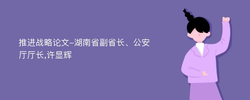 推进战略论文-湖南省副省长、公安厅厅长,许显辉