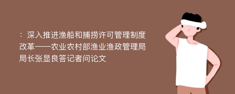 ：深入推进渔船和捕捞许可管理制度改革——农业农村部渔业渔政管理局局长张显良答记者问论文