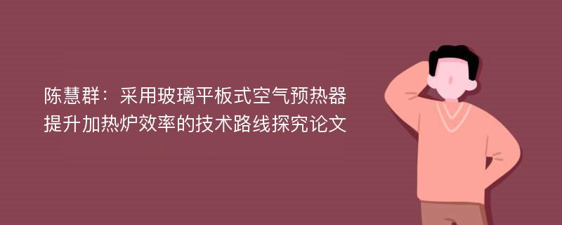 陈慧群：采用玻璃平板式空气预热器提升加热炉效率的技术路线探究论文