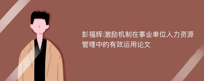 彭福辉:激励机制在事业单位人力资源管理中的有效运用论文