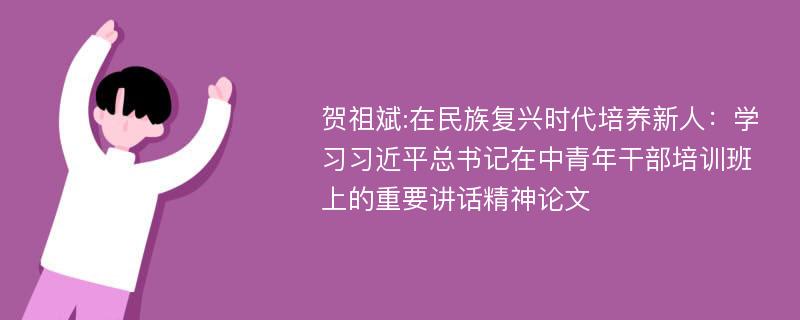 贺祖斌:在民族复兴时代培养新人：学习习近平总书记在中青年干部培训班上的重要讲话精神论文