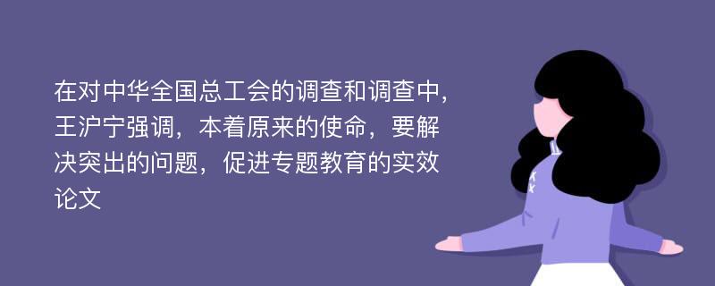 在对中华全国总工会的调查和调查中，王沪宁强调，本着原来的使命，要解决突出的问题，促进专题教育的实效论文