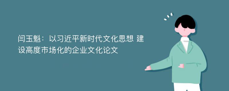 闫玉魁：以习近平新时代文化思想 建设高度市场化的企业文化论文